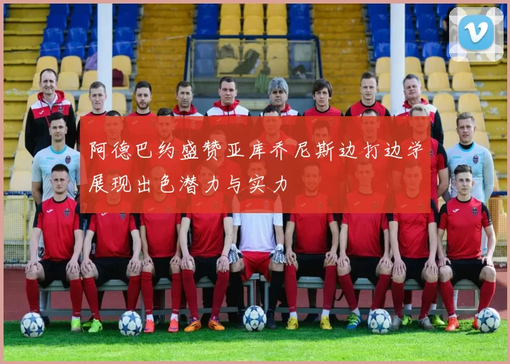 阿德巴约盛赞亚库乔尼斯边打边学展现出色潜力与实力